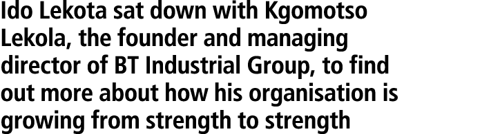 Ido Lekota sat down with Kgomotso Lekola, the founder and managing director of BT Industrial Group, to find out more ...