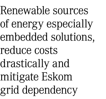Renewable sources of energy especially embedded solutions, reduce costs drastically and mitigate Eskom grid dependency