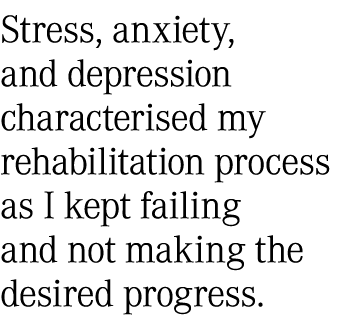 Stress, anxiety, and depression characterised my rehabilitation process as I kept failing and not making the desired ...