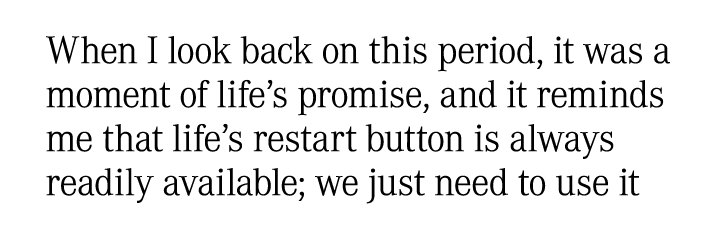 When I look back on this period, it was a moment of life’s promise, and it reminds me that life’s restart button is a...