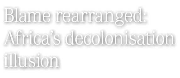 Blame rearranged: Africa&rsquo;s decolonisation illusion 