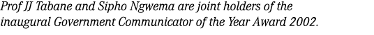 Prof JJ Tabane and Sipho Ngwema are joint holders of the inaugural Government Communicator of the Year Award 2002.