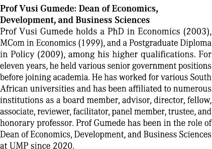 Prof Vusi Gumede: Dean of Economics, Development, and Business Sciences Prof Vusi Gumede holds a PhD in Economics (20...